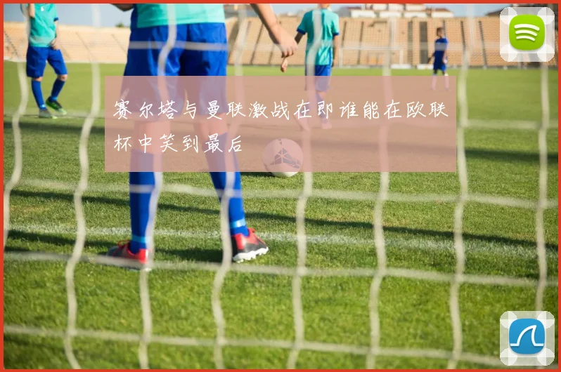 赛尔塔与曼联激战在即谁能在欧联杯中笑到最后