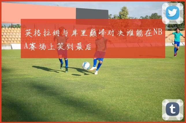 英格拉姆与库里巅峰对决谁能在NBA赛场上笑到最后