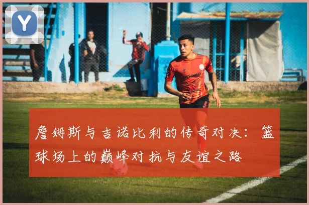 詹姆斯与吉诺比利的传奇对决：篮球场上的巅峰对抗与友谊之路